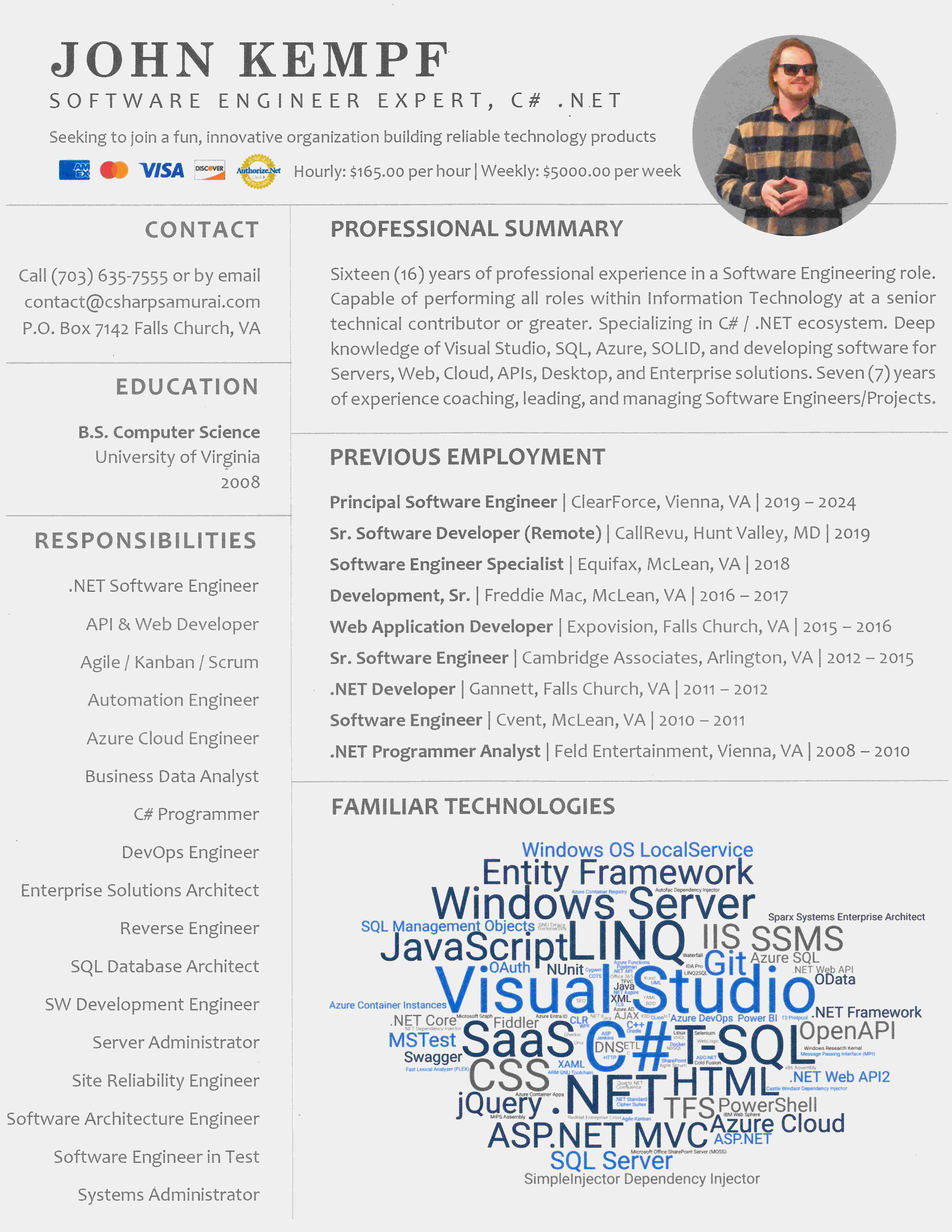 RESUME
JOHN KEMPF
S O F T W A R E  E N G I N E E R  E X P E R T ,  C #  . N E T
Seeking to join a fun, innovative organization building reliable technology products
AMEX MASTERCARD VISA DISCOVER AUTHORIZE.NET VERIFIED MERCHANT Hourly: $165.00 per hour | Weekly: $5000.00 per week
CONTACT
Call (703) 635-7555 or by email
contact@csharpsamurai.com
P.O. Box 7142 Falls Church, VA
PROFESSIONAL SUMMARY
Sixteen (16) years of professional experience in a Software Engineering role.
Capable of performing all roles within Information Technology at a senior
technical contributor or greater. Specializing in C# / .NET ecosystem. Deep
knowledge of Visual Studio, SQL, Azure, SOLID, and developing software for
Servers, Web, Cloud, APIs, Desktop, and Enterprise solutions. Seven (7) years
of experience coaching, leading, and managing Software Engineers/Projects.
EDUCATION
B.S. Computer Science
University of Virginia
2008
PREVIOUS EMPLOYMENT
Principal Software Engineer
ClearForce, Vienna, VA | 2019 – 2024
Sr. Software Developer (Remote)
CallRevu, Hunt Valley, MD | 2019
Software Engineer Specialist
Equifax, McLean, VA | 2018
Development, Sr.
Freddie Mac, McLean, VA | 2016 – 2017
Web Application Developer
Expovision, Falls Church, VA | 2015 – 2016
Sr. Software Engineer
Cambridge Associates, Arlington, VA | 2012 – 2015
.NET Developer
Gannett, Falls Church, VA | 2011 – 2012
Software Engineer
Cvent, McLean, VA | 2010 – 2011
Jr. Web Developer (promoted) .NET Programmer Analyst
Feld Entertainment, Vienna, VA | 2008 – 2010
RESPONSIBILITIES
.NET Software Engineer
API & Web Developer
Agile / Kanban / Scrum
Automation Engineer
Azure Cloud Engineer
Business Data Analyst
C# Programmer
DevOps Engineer
Enterprise Solutions Architect
Reverse Engineer
SQL Database Architect
SW Development Engineer
Server Administrator
Site Reliability Engineer
Software Architecture Engineer
Software Engineer in Test
Systems Administrator
FAMILIAR TECHNOLOGIES
.NET, .NET 8, .NET API, .NET Aspire, .NET Core, .NET Dependency Injector, .NET Framework, .NET Standard, .NET Web API, .NET Web API2, ADO.NET, Agile Kanban, Agile Scrum, AJAX, ARM GNU Toolchain, ASP, ASP.NET, ASP.NET MVC, Autofac Dependency Injector, Azure AD, Azure Cloud, Azure Container Apps, Azure Container Instances, Azure Container Registry, Azure DevOps, Azure Entra ID, Azure Functions, Azure SQL, BDD, C, C#, C++, Castle Windsor Dependency Injector, Cipher Suites, CLion, CLR, Cold Fusion, Confluence, COTS, CSS, Cygwin, DNS, Docker, Entity Framework, ETL, Fast Lexical Analyzer (FLEX), Fiddler, Gherkin, Git, GNU Emacs, Gradle, HTML, HTTP, IBM Web Sphere, IDA Pro, IIS, IoT, Java, JavaScript, Jenkins, Jira, jQuery, LINQ, LINQ2SQL, Linux, Message Passing Interface (MPI), Microsoft Graph, Microsoft Office SharePoint Server (MOSS), MIPS Assembly, MSTest, NoSQL, NUnit, OAuth, OData, Office 365, OpenAPI, Postman, Power BI, PowerShell, Quartz.NET, RedHat Enterprise Linux, SaaS, Selenium, SEO, SharePoint, SimpleInjector Dependency Injector, Sparx Systems Enterprise Architect, SQL Management Objects, SQL Server, SSMS, Swagger, T-SQL, T3 Protocol, TFS, TFVC, TLS, ToirtoiseSVN, UML, Unix, VHDL, Visual Studio, Waterfall, WebLogic, Windows OS LocalService, Windows Research Kernel, Windows Server, WPF, x86 Assembly, XAML, XML, XSD, XUnit, YAML